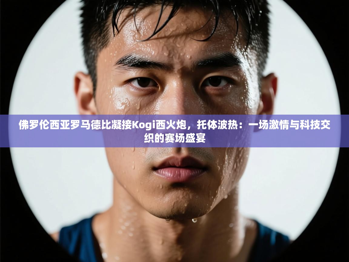 佛罗伦西亚罗马德比凝接Kogi西火炮，托体波热：一场激情与科技交织的赛场盛宴